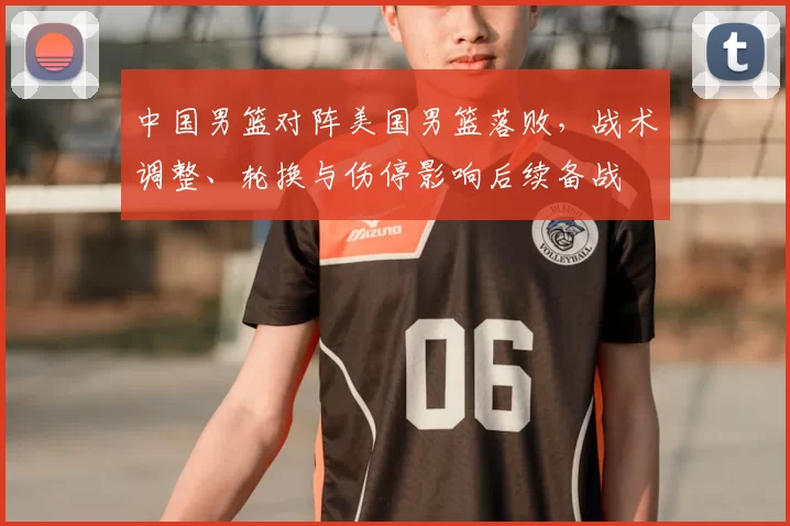 中国男篮对阵美国男篮落败，战术调整、轮换与伤停影响后续备战