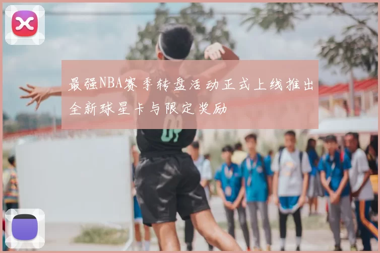最强NBA赛季转盘活动正式上线推出全新球星卡与限定奖励