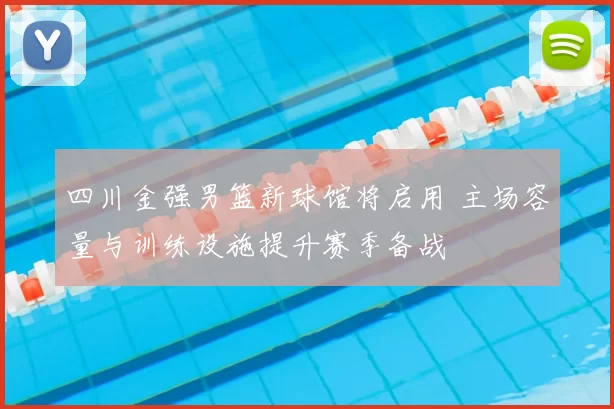 四川金强男篮新球馆将启用 主场容量与训练设施提升赛季备战