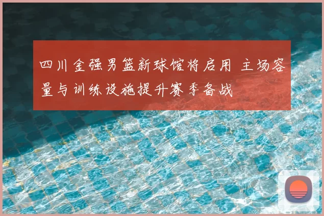 四川金强男篮新球馆将启用 主场容量与训练设施提升赛季备战