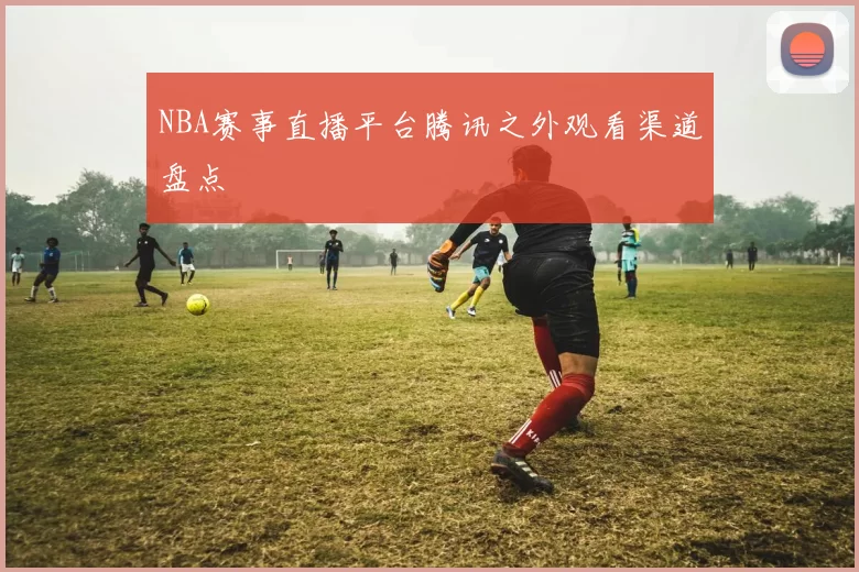 NBA赛事直播平台腾讯之外观看渠道盘点